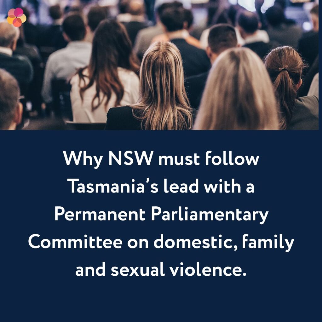 Why NSW must follow Tasmania’s lead with a Permanent Parliamentary Committee on domestic, family and sexual violence sustained, bipartisan oversight. Sally Stevenson, Executive Director of the Illawarra Women’s Trauma Recovery Centre,