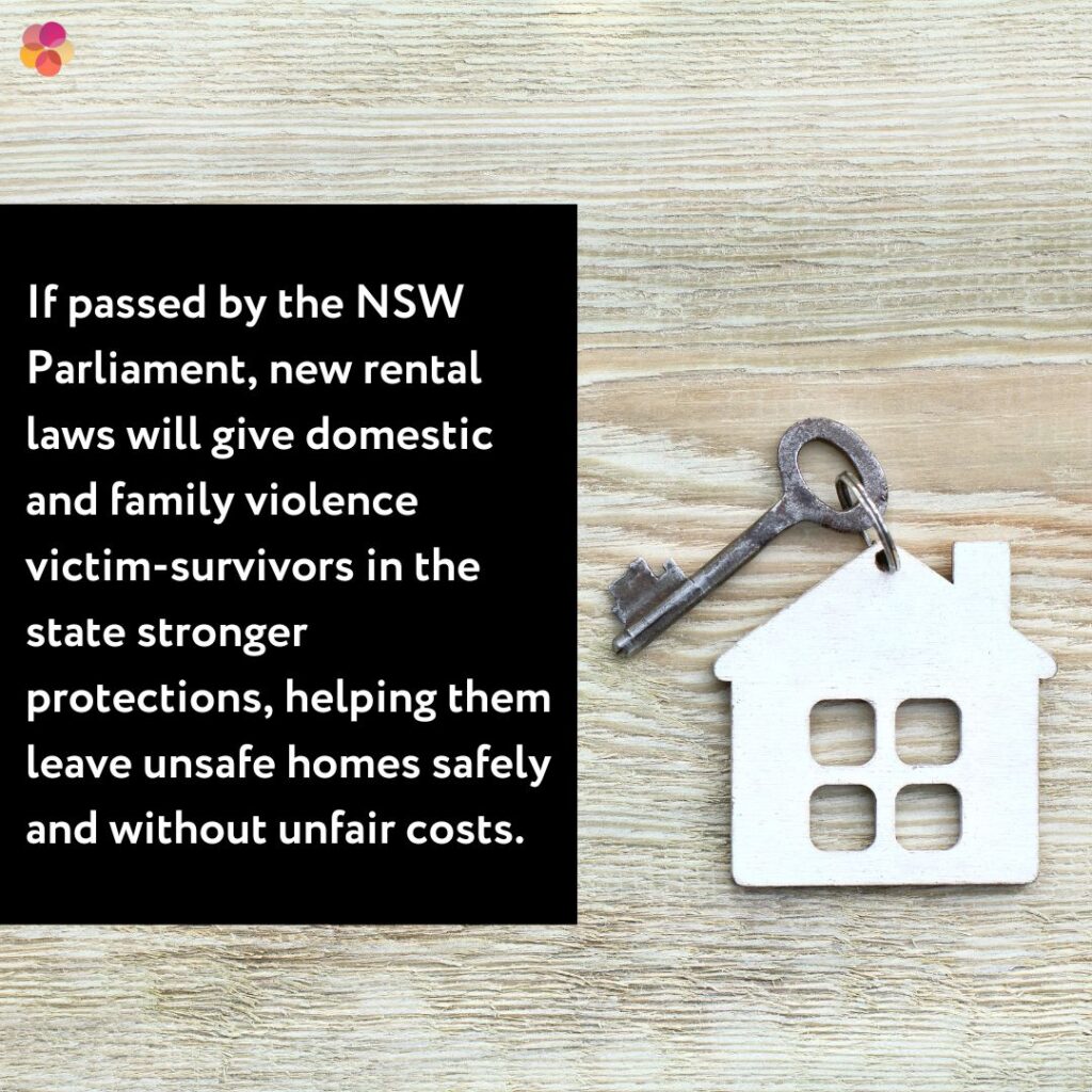 If the new rental reforms are passed it will make it safer and more practical for victim-survivors to leave a relationship when they need to.